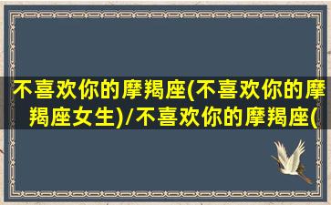 不喜欢你的摩羯座(不喜欢你的摩羯座女生)/不喜欢你的摩羯座(不喜欢你的摩羯座女生)-我的网站