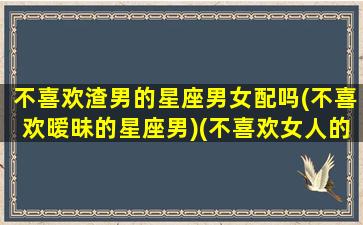 不喜欢渣男的星座男女配吗(不喜欢暧昧的星座男)(不喜欢女人的星座男)