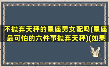 不抛弃天秤的星座男女配吗(星座最可怕的六件事抛弃天秤)(如果抛弃了天秤男会怎么办)