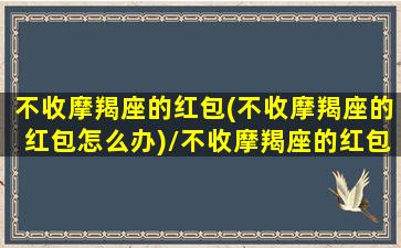 不收摩羯座的红包(不收摩羯座的红包怎么办)/不收摩羯座的红包(不收摩羯座的红包怎么办)-我的网站