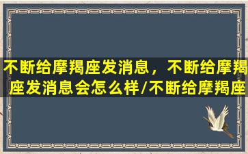 不断给摩羯座发消息，不断给摩羯座发消息会怎么样/不断给摩羯座发消息，不断给摩羯座发消息会怎么样-我的网站