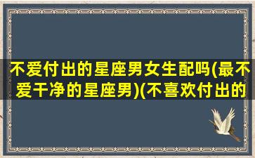 不爱付出的星座男女生配吗(最不爱干净的星座男)(不喜欢付出的人性格)