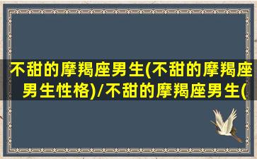 不甜的摩羯座男生(不甜的摩羯座男生性格)/不甜的摩羯座男生(不甜的摩羯座男生性格)-我的网站