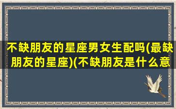 不缺朋友的星座男女生配吗(最缺朋友的星座)(不缺朋友是什么意思)