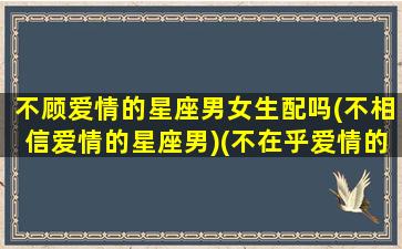 不顾爱情的星座男女生配吗(不相信爱情的星座男)(不在乎爱情的星座)