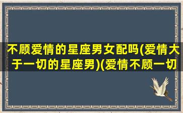 不顾爱情的星座男女配吗(爱情大于一切的星座男)(爱情不顾一切什么意思)