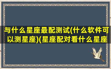 与什么星座最配测试(什么软件可以测星座)(星座配对看什么星座)