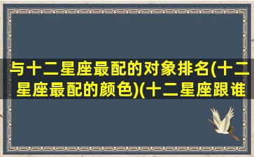 与十二星座最配的对象排名(十二星座最配的颜色)(十二星座跟谁最搭配)