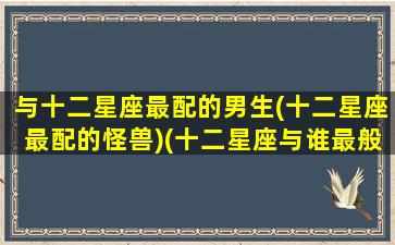 与十二星座最配的男生(十二星座最配的怪兽)(十二星座与谁最般配)