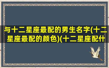 与十二星座最配的男生名字(十二星座最配的颜色)(十二星座配什么动物)