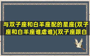 与双子座和白羊座配的星座(双子座和白羊座谁虐谁)(双子座跟白羊座相配吗)