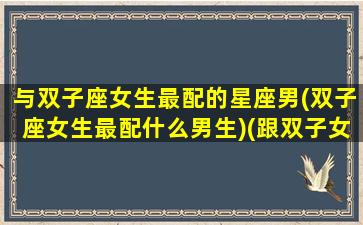 与双子座女生最配的星座男(双子座女生最配什么男生)(跟双子女最配的星座男)