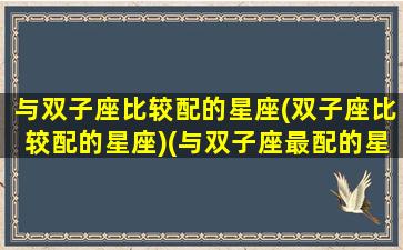 与双子座比较配的星座(双子座比较配的星座)(与双子座最配的星座)