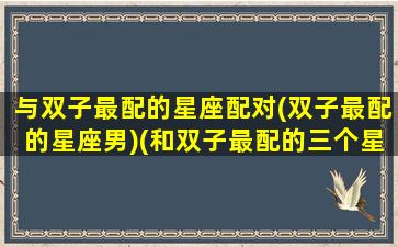 与双子最配的星座配对(双子最配的星座男)(和双子最配的三个星座)