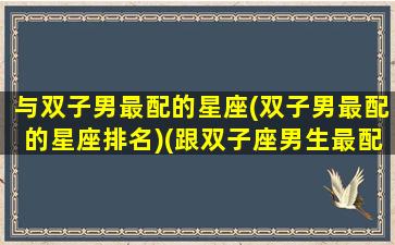 与双子男最配的星座(双子男最配的星座排名)(跟双子座男生最配的星座)