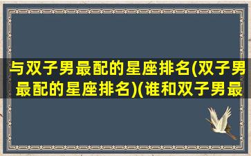 与双子男最配的星座排名(双子男最配的星座排名)(谁和双子男最搭配)