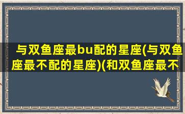 与双鱼座最bu配的星座(与双鱼座最不配的星座)(和双鱼座最不搭的星座)