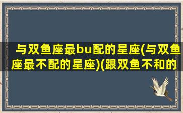 与双鱼座最bu配的星座(与双鱼座最不配的星座)(跟双鱼不和的星座有哪些)