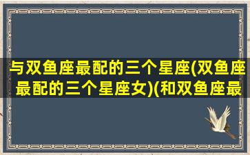 与双鱼座最配的三个星座(双鱼座最配的三个星座女)(和双鱼座最般配的三大星座)