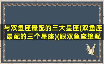 与双鱼座最配的三大星座(双鱼座最配的三个星座)(跟双鱼座绝配的星座)