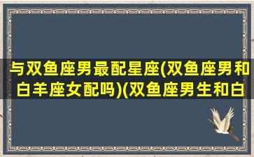 与双鱼座男最配星座(双鱼座男和白羊座女配吗)(双鱼座男生和白羊星座女生最配)