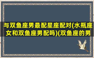 与双鱼座男最配星座配对(水瓶座女和双鱼座男配吗)(双鱼座的男生和水瓶座的女生配吗)