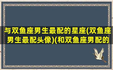 与双鱼座男生最配的星座(双鱼座男生最配头像)(和双鱼座男配的星座)