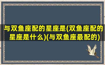 与双鱼座配的星座是(双鱼座配的星座是什么)(与双鱼座最配的)