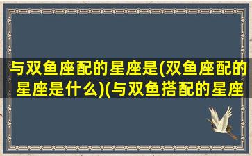 与双鱼座配的星座是(双鱼座配的星座是什么)(与双鱼搭配的星座)