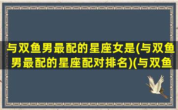 与双鱼男最配的星座女是(与双鱼男最配的星座配对排名)(与双鱼男恋爱相处模式)