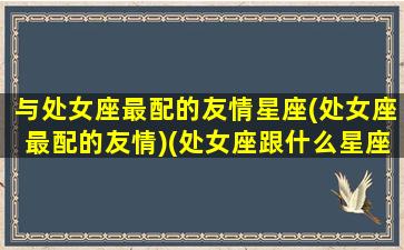 与处女座最配的友情星座(处女座最配的友情)(处女座跟什么星座是最好的朋友)