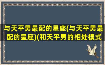 与天平男最配的星座(与天平男最配的星座)(和天平男的相处模式)