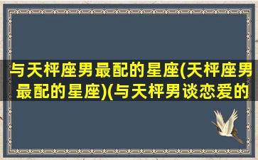 与天枰座男最配的星座(天枰座男最配的星座)(与天枰男谈恋爱的感觉)