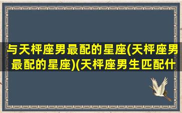 与天枰座男最配的星座(天枰座男最配的星座)(天枰座男生匹配什么星座好)