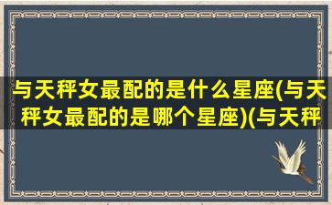 与天秤女最配的是什么星座(与天秤女最配的是哪个星座)(与天秤女匹配的星座)