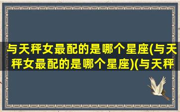 与天秤女最配的是哪个星座(与天秤女最配的是哪个星座)(与天秤女相配的星座)