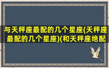 与天秤座最配的几个星座(天秤座最配的几个星座)(和天秤座绝配的星座)