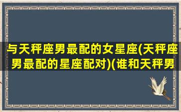 与天秤座男最配的女星座(天秤座男最配的星座配对)(谁和天秤男最配)