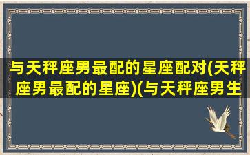 与天秤座男最配的星座配对(天秤座男最配的星座)(与天秤座男生如何相处)