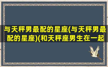 与天秤男最配的星座(与天秤男最配的星座)(和天秤座男生在一起什么感受)