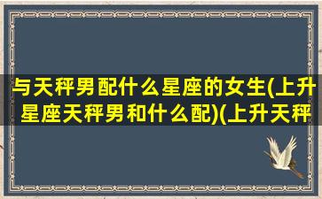 与天秤男配什么星座的女生(上升星座天秤男和什么配)(上升天秤男和上升天秤女)