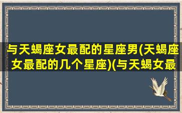 与天蝎座女最配的星座男(天蝎座女最配的几个星座)(与天蝎女最般配的星座)