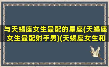 与天蝎座女生最配的星座(天蝎座女生最配射手男)(天蝎座女生和射手座配吗)