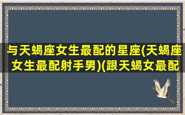 与天蝎座女生最配的星座(天蝎座女生最配射手男)(跟天蝎女最配的星座配对)