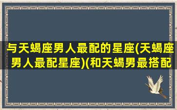 与天蝎座男人最配的星座(天蝎座男人最配星座)(和天蝎男最搭配的星座)