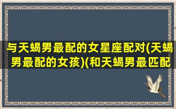 与天蝎男最配的女星座配对(天蝎男最配的女孩)(和天蝎男最匹配的星座女)