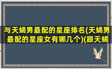 与天蝎男最配的星座排名(天蝎男最配的星座女有哪几个)(跟天蝎男配的星座配对)