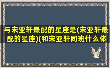 与宋亚轩最配的星座是(宋亚轩最配的星座)(和宋亚轩同班什么体验)