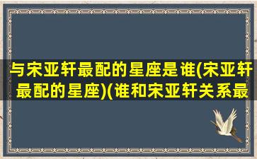 与宋亚轩最配的星座是谁(宋亚轩最配的星座)(谁和宋亚轩关系最好)