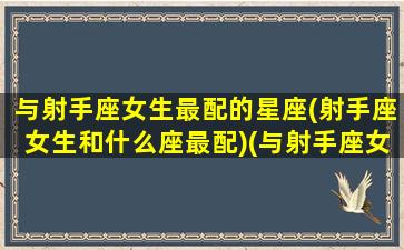 与射手座女生最配的星座(射手座女生和什么座最配)(与射手座女生最般配的男生星座)